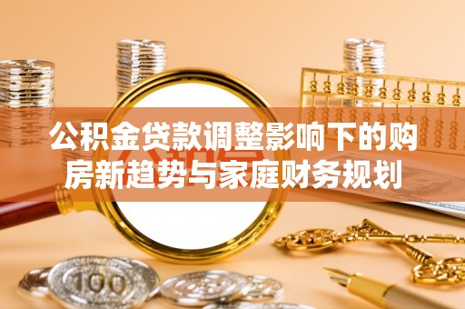 福清公积金贷款调整影响下的购房新趋势与家庭财务规划