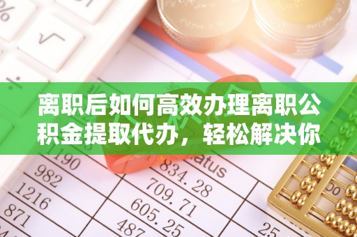 福清离职后如何高效办理离职公积金提取代办，轻松解决你的后顾之忧