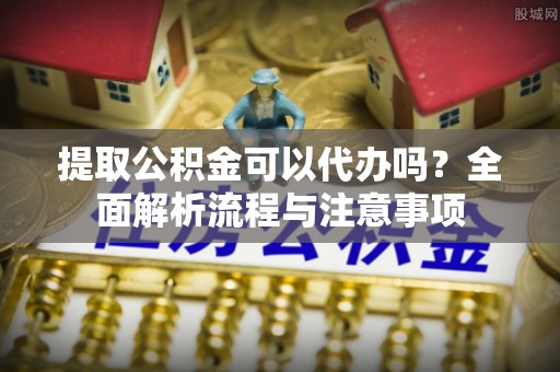 福清提取公积金可以代办吗？全面解析流程与注意事项