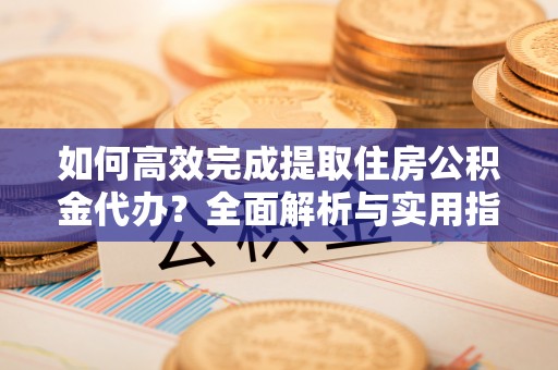 福清如何高效完成提取住房公积金代办？全面解析与实用指南