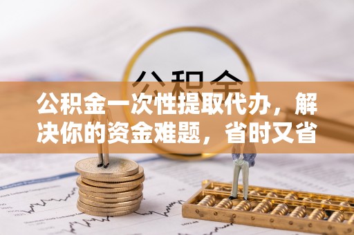 福清公积金一次性提取代办，解决你的资金难题，省时又省心