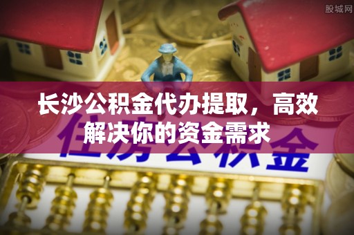 福清长沙公积金代办提取，高效解决你的资金需求