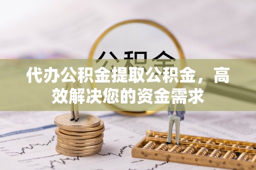 福清代办公积金提取公积金，高效解决您的资金需求