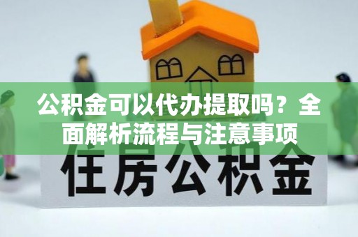 福清公积金可以代办提取吗？全面解析流程与注意事项