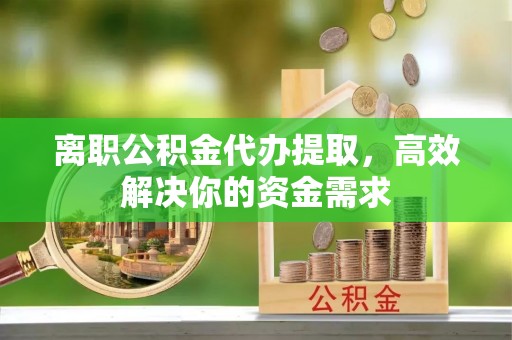 福清离职公积金代办提取，高效解决你的资金需求