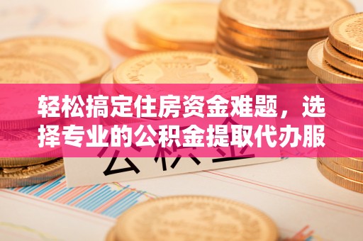 福清轻松搞定住房资金难题，选择专业的公积金提取代办服务