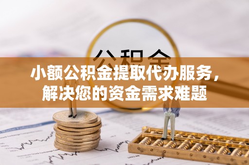 福清小额公积金提取代办服务，解决您的资金需求难题