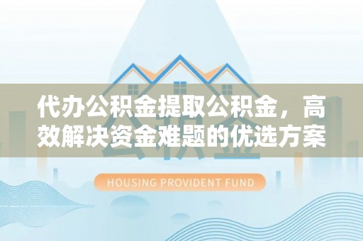 福清代办公积金提取公积金，高效解决资金难题的优选方案