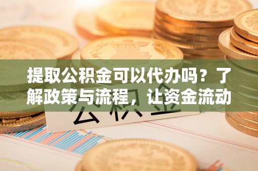 福清提取公积金可以代办吗？了解政策与流程，让资金流动更轻松