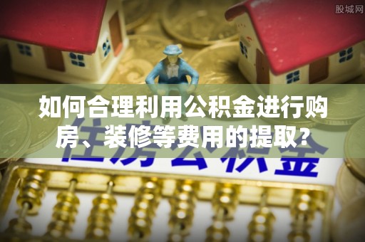 福清如何合理利用公积金进行购房、装修等费用的提取？