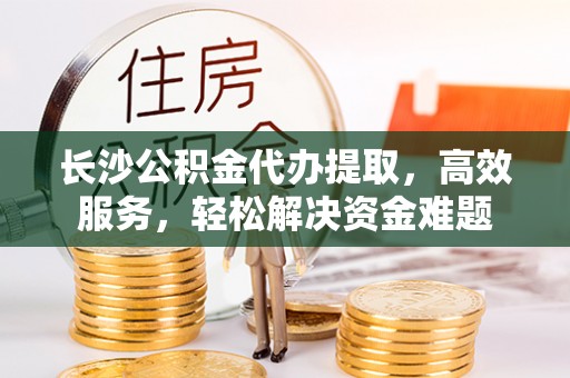 福清长沙公积金代办提取，高效服务，轻松解决资金难题