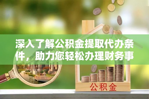 福清深入了解公积金提取代办条件，助力您轻松办理财务事务