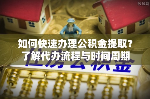 福清如何快速办理公积金提取？了解代办流程与时间周期