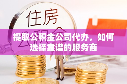 福清提取公积金公司代办，如何选择靠谱的服务商