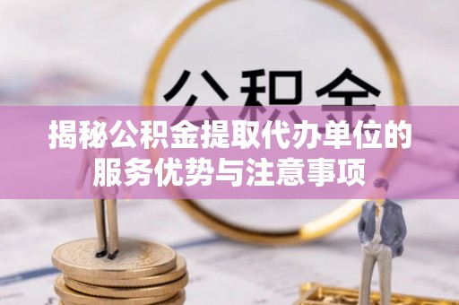 福清揭秘公积金提取代办单位的服务优势与注意事项