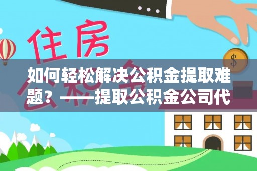 福清如何轻松解决公积金提取难题？——提取公积金公司代办服务解析