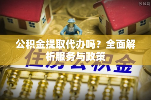 福清公积金提取代办吗？全面解析服务与政策
