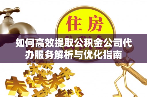 福清如何高效提取公积金公司代办服务解析与优化指南