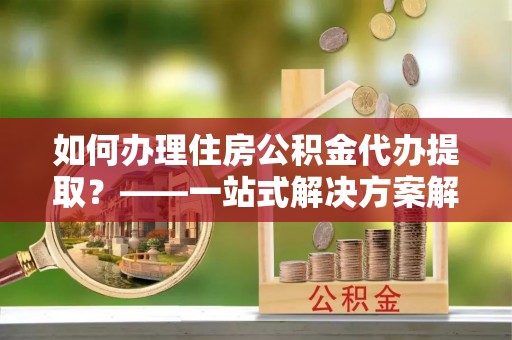 福清如何办理住房公积金代办提取？——一站式解决方案解析