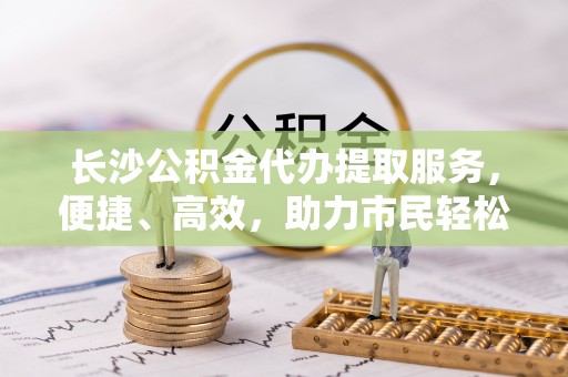 福清长沙公积金代办提取服务，便捷、高效，助力市民轻松管理资金