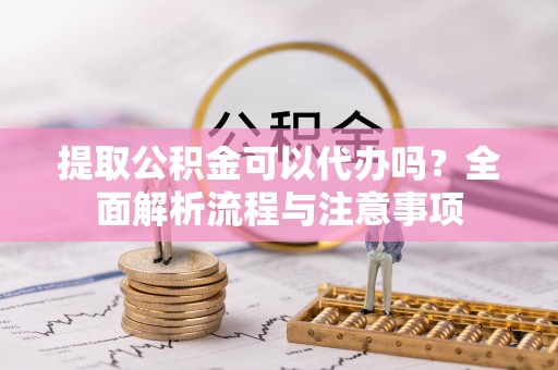 福清提取公积金可以代办吗？全面解析流程与注意事项