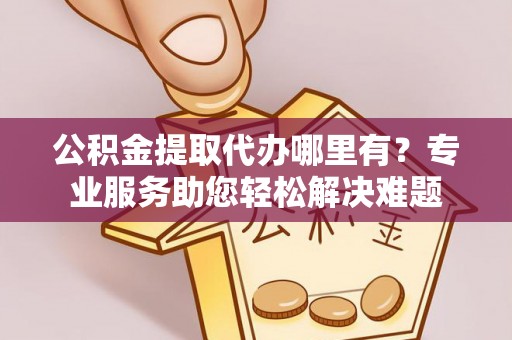 福清公积金提取代办哪里有？专业服务助您轻松解决难题