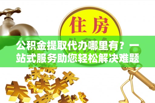 福清公积金提取代办哪里有？一站式服务助您轻松解决难题