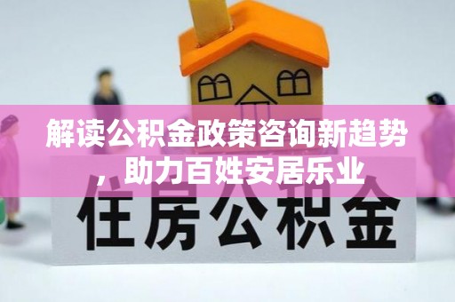 福清解读公积金政策咨询新趋势，助力百姓安居乐业